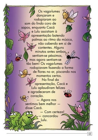 Os vaga-lumes
dançaram e
rodopiaram ao
som do lindo coro de
sapos, enquanto Cacá
e Lulu assistiam à
apresentação batendo
palmas ao ritmo da música,
não cabendo em si de
contentes. Alguns
minutos antes ambos
sentiam-se péssimos,
mas agora sentiam-se
tão bem! Os vaga-lumes
rodopiavam fazendo a forma
de ﬂores no ar, piscando nos
momentos certos.
No ﬁnal da
apresentação, Cacá e
Lulu aplaudiram felizes
e agradeceram de
coração.
— Agora nos
sentimos bem melhor —
disse Cacá.
— Com certeza!
— concordou
Lulu.
61
 