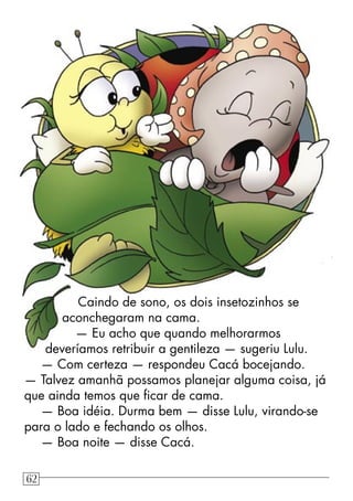 Caindo de sono, os dois insetozinhos se
aconchegaram na cama.
— Eu acho que quando melhorarmos
deveríamos retribuir a gentileza — sugeriu Lulu.
— Com certeza — respondeu Cacá bocejando.
— Talvez amanhã possamos planejar alguma coisa, já
que ainda temos que ﬁcar de cama.
— Boa idéia. Durma bem — disse Lulu, virando-se
para o lado e fechando os olhos.
— Boa noite — disse Cacá.
62
 