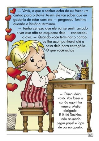 — Vovô, o que o senhor acha de eu fazer um
cartão para o Davi? Assim ele vai saber que eu
gostaria de estar com ele — perguntou Toninho
quando a história terminou.
— Tenho certeza que ele vai se sentir amado
e ver que não se esqueceu dele — concordou
o avô. — Quando você terminar o cartão,
eu lhe acompanharei até a
casa dele para entregá-lo.
O que você acha?
— Ótima idéia,
vovô. Vou fazer o
cartão agorinha
mesmo. Muito
obrigado.
E lá foi Toninho,
todo animado
pegar papel e lápis
de cor no quarto.
63
 