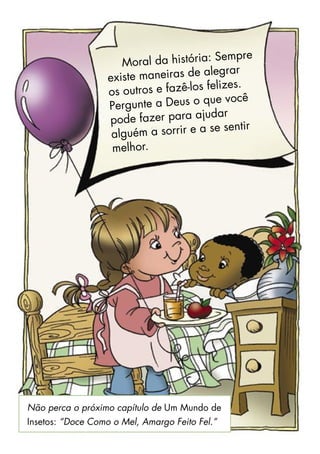Moral da história: Sempre
existe maneiras de alegrar
os outros e fazê-los felizes.
Pergunte a Deus o que você
pode fazer para ajudar
alguém a sorrir e a se sentir
melhor.
Não perca o próximo capítulo de Um Mundo de
Insetos: “Doce Como o Mel, Amargo Feito Fel.”
 