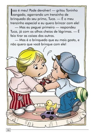 Isso é meu! Pode devolver! — gritou Toninho
zangado, agarrando um trenzinho de
brinquedo do seu primo, Tuca. — É o meu
trenzinho especial e eu quero brincar com ele!
— Mas eu peguei primeiro — respondeu
Tuca, já com os olhos cheios de lágrimas. — É
feio tirar as coisas dos outros.
— Mas é o brinquedo que eu mais gosto, e
não quero que você brinque com ele!
66
 
