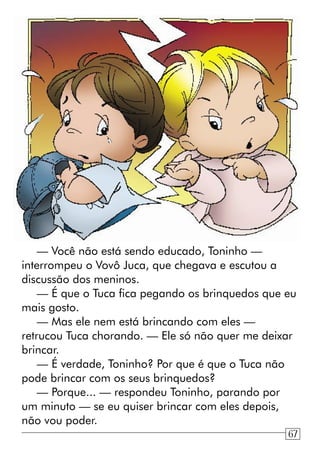 — Você não está sendo educado, Toninho —
interrompeu o Vovô Juca, que chegava e escutou a
discussão dos meninos.
— É que o Tuca fica pegando os brinquedos que eu
mais gosto.
— Mas ele nem está brincando com eles —
retrucou Tuca chorando. — Ele só não quer me deixar
brincar.
— É verdade, Toninho? Por que é que o Tuca não
pode brincar com os seus brinquedos?
— Porque... — respondeu Toninho, parando por
um minuto — se eu quiser brincar com eles depois,
não vou poder.
67
 