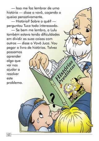 — Isso me faz lembrar de uma
história — disse o vovô, coçando o
queixo pensativamente.
— História? Sobre o quê? —
perguntou Tuca todo interessado.
— Se bem me lembro, a Lulu
também estava tendo dificuldades
em dividir as suas coisas com
outros — disse o Vovô Juca. Vou
pegar o livro de histórias. Talvez
possamos
aprender
algo que
vai nos
ajudar a
resolver
este
problema.
68
 