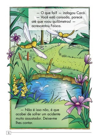 — O que foi? — indagou Cacá.
— Você está cansada, parece
até que voou quilômetros! —
acrescentou Faísca.
— Não é isso não, é que
acabei de sofrer um acidente
muito assustador. Deixe-me
lhes contar.
6
 