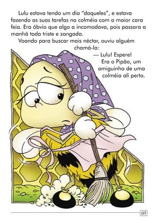 Lulu estava tendo um dia “daqueles”, e estava
fazendo as suas tarefas na colméia com a maior cara
feia. Era óbvio que algo a incomodava, pois passara a
manhã toda triste e zangada.
Voando para buscar mais néctar, ouviu alguém
chamá-la:
— Lulu! Espere!
Era o Pipão, um
amiguinho de uma
colméia ali perto.
69
 