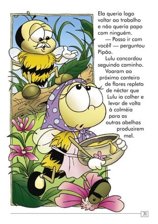Ela queria logo
voltar ao trabalho
e não queria papo
com ninguém.
— Posso ir com
você? — perguntou
Pipão.
Lulu concordou
seguindo caminho.
Voaram ao
próximo canteiro
de flores repleto
de néctar que
Lulu ia colher e
levar de volta
à colméia
para as
outras abelhas
produzirem
mel.
71
 