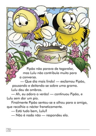 Pipão não parava de tagarelar,
mas Lulu não contribuía muito para
a conversa.
— Que dia mais lindo! — exclamou Pipão,
pousando e deitando-se sobre uma grama.
Lulu deu de ombros.
— Ah, eu adoro o verão! — continuou Pipão, e
Lulu sem dar um pio.
Finalmente Pipão sentou-se e olhou para a amiga,
que recolhia o néctar freneticamente.
— Está tudo bem, Lulu?
— Não é nada não — respondeu ela.
72
 