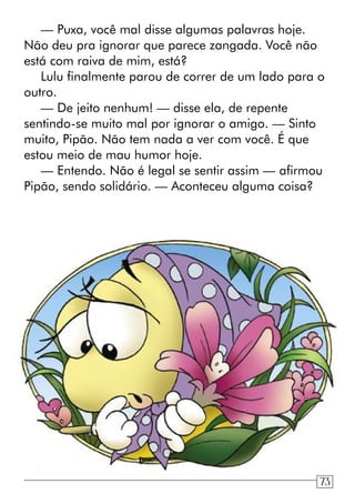 — Puxa, você mal disse algumas palavras hoje.
Não deu pra ignorar que parece zangada. Você não
está com raiva de mim, está?
Lulu finalmente parou de correr de um lado para o
outro.
— De jeito nenhum! — disse ela, de repente
sentindo-se muito mal por ignorar o amigo. — Sinto
muito, Pipão. Não tem nada a ver com você. É que
estou meio de mau humor hoje.
— Entendo. Não é legal se sentir assim — afirmou
Pipão, sendo solidário. — Aconteceu alguma coisa?
73
 