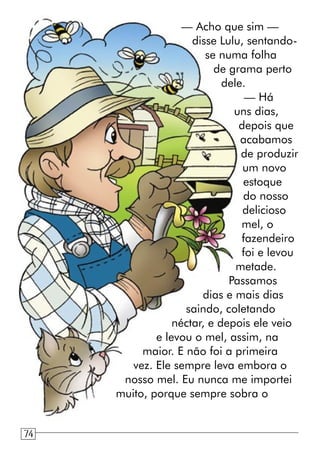 — Acho que sim —
disse Lulu, sentando-
se numa folha
de grama perto
dele.
— Há
uns dias,
depois que
acabamos
de produzir
um novo
estoque
do nosso
delicioso
mel, o
fazendeiro
foi e levou
metade.
Passamos
dias e mais dias
saindo, coletando
néctar, e depois ele veio
e levou o mel, assim, na
maior. E não foi a primeira
vez. Ele sempre leva embora o
nosso mel. Eu nunca me importei
muito, porque sempre sobra o
74
 