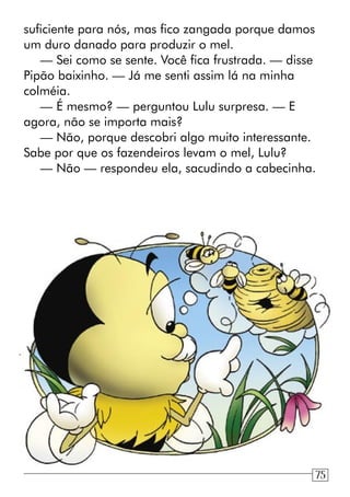 suficiente para nós, mas fico zangada porque damos
um duro danado para produzir o mel.
— Sei como se sente. Você fica frustrada. — disse
Pipão baixinho. — Já me senti assim lá na minha
colméia.
— É mesmo? — perguntou Lulu surpresa. — E
agora, não se importa mais?
— Não, porque descobri algo muito interessante.
Sabe por que os fazendeiros levam o mel, Lulu?
— Não — respondeu ela, sacudindo a cabecinha.
75
 