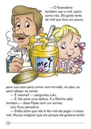 — O fazendeiro
também usa o mel, assim
como nós. Ele gosta tanto
de mel que leva um pouco
para sua casa para comer com torrada, no pão, ou
para adoçar as coisas.
— É mesmo? — perguntou Lulu.
— É. Ele acha uma delícia. E a filhinha dele
também — disse Pipão com um sorriso.
Lulu ficou pensativa.
— Então acho que não é tão mal ele pegar o nosso
mel. Nunca imaginei que era porque ele gostava tanto!
76
 
