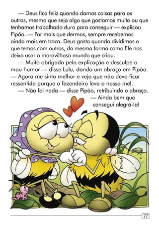 — Deus fica feliz quando damos coisas para os
outros, mesmo que seja algo que gostamos muito ou que
tenhamos trabalhado duro para conseguir — explicou
Pipão. — Por mais que dermos, sempre recebemos
ainda mais em troca. Deus gosta quando dividimos o
que temos com outros, da mesma forma como Ele nos
deixa usar o maravilhoso mundo que criou.
— Muito obrigada pela explicação e desculpe o
mau humor — disse Lulu, dando um abraço em Pipão.
— Agora me sinto melhor e vejo que não devo ficar
ressentida porque o fazendeiro leva o nosso mel.
— Não foi nada — disse Pipão, retribuindo o abraço.
— Ainda bem que
consegui alegrá-la!
77
 