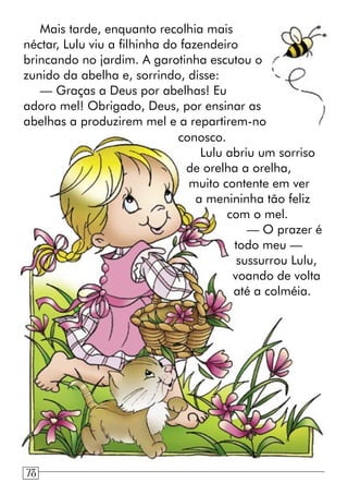 Mais tarde, enquanto recolhia mais
néctar, Lulu viu a filhinha do fazendeiro
brincando no jardim. A garotinha escutou o
zunido da abelha e, sorrindo, disse:
— Graças a Deus por abelhas! Eu
adoro mel! Obrigado, Deus, por ensinar as
abelhas a produzirem mel e a repartirem-no
conosco.
Lulu abriu um sorriso
de orelha a orelha,
muito contente em ver
a menininha tão feliz
com o mel.
— O prazer é
todo meu —
sussurrou Lulu,
voando de volta
até a colméia.
78
 