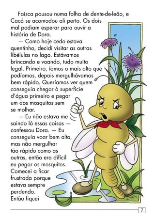 Faísca pousou numa folha de dente-de-leão, e
Cacá se acomodou ali perto. Os dois
mal podiam esperar para ouvir a
história de Dora.
— Como hoje cedo estava
quentinho, decidi visitar as outras
libélulas no lago. Estávamos
brincando e voando, tudo muito
legal. Primeiro, íamos o mais alto que
podíamos, depois mergulhávamos
bem rápido. Queríamos ver quem
conseguia chegar à superfície
d’água primeiro e pegar
um dos mosquitos sem
se molhar.
— Eu não estava me
saindo lá essas coisas —
confessou Dora. — Eu
conseguia voar bem alto,
mas não mergulhar
tão rápido como as
outras, então era difícil
eu pegar os mosquitos.
Comecei a ﬁcar
frustrada porque
estava sempre
perdendo.
Então ﬁquei
7
 