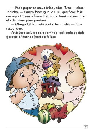 — Pode pegar os meus brinquedos, Tuca — disse
Toninho. — Quero fazer igual à Lulu, que ficou feliz
em repartir com o fazendeiro e sua família o mel que
ela deu duro para produzir.
— Obrigado! Prometo cuidar bem deles — Tuca
respondeu.
Vovô Juca saiu da sala sorrindo, deixando os dois
garotos brincando juntos e felizes.
79
 