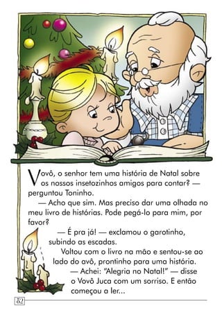 Vovô, o senhor tem uma história de Natal sobre
os nossos insetozinhos amigos para contar? —
perguntou Toninho.
— Acho que sim. Mas preciso dar uma olhada no
meu livro de histórias. Pode pegá-lo para mim, por
favor?
— É pra já! — exclamou o garotinho,
subindo as escadas.
Voltou com o livro na mão e sentou-se ao
lado do avô, prontinho para uma história.
— Achei: “Alegria no Natal!” — disse
o Vovô Juca com um sorriso. E então
começou a ler...
82
 