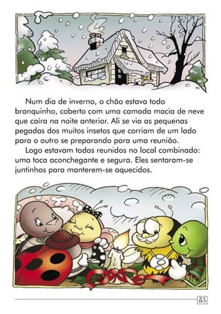 Num dia de inverno, o chão estava todo
branquinho, coberto com uma camada macia de neve
que caíra na noite anterior. Ali se via as pequenas
pegadas dos muitos insetos que corriam de um lado
para o outro se preparando para uma reunião.
Logo estavam todos reunidos no local combinado:
uma toca aconchegante e segura. Eles sentaram-se
juntinhos para manterem-se aquecidos.
83
 