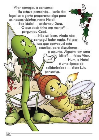 Vítor começou a conversa:
— Eu estava pensando… seria tão
legal se a gente preparasse algo para
os nossos vizinhos neste Natal!
— Boa idéia! — exclamou Dora.
— O que você tinha em mente? —
perguntou Cacá.
— Não sei bem. Ainda não
consegui bolar nada. Foi por
isso que convoquei esta
reunião, para discutirmos
o assunto. Alguém tem uma
idéia? — falou Vítor.
— Hum, o Natal
é uma época de
solidariedade — disse Lulu
pensativa.
84
 