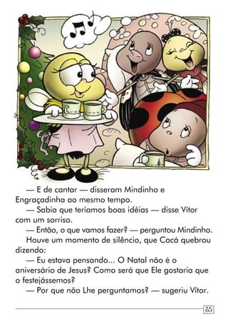 — E de cantar — disseram Mindinho e
Engraçadinha ao mesmo tempo.
— Sabia que teríamos boas idéias — disse Vítor
com um sorriso.
— Então, o que vamos fazer? — perguntou Mindinho.
Houve um momento de silêncio, que Cacá quebrou
dizendo:
— Eu estava pensando... O Natal não é o
aniversário de Jesus? Como será que Ele gostaria que
o festejássemos?
— Por que não Lhe perguntamos? — sugeriu Vítor.
85
 