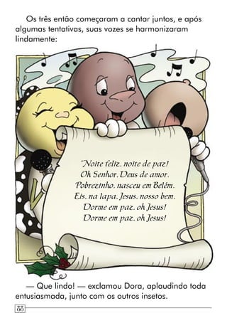 Os três então começaram a cantar juntos, e após
algumas tentativas, suas vozes se harmonizaram
lindamente:
“Noite feliz, noite de paz!
Oh Senhor, Deus de amor.
Pobrezinho, nasceu em Belém.
Eis, na lapa, Jesus, nosso bem.
Dorme em paz, oh Jesus!
Dorme em paz, oh Jesus!
— Que lindo! — exclamou Dora, aplaudindo toda
entusiasmada, junto com os outros insetos.
88
 
