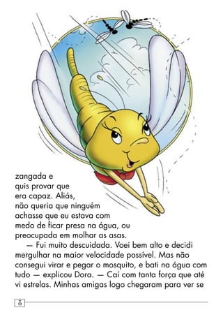 zangada e
quis provar que
era capaz. Aliás,
não queria que ninguém
achasse que eu estava com
medo de ﬁcar presa na água, ou
preocupada em molhar as asas.
— Fui muito descuidada. Voei bem alto e decidi
mergulhar na maior velocidade possível. Mas não
consegui virar e pegar o mosquito, e bati na água com
tudo — explicou Dora. — Caí com tanta força que até
vi estrelas. Minhas amigas logo chegaram para ver se
8
 