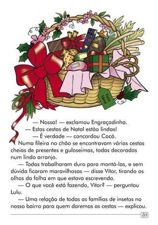 — Nossa! — exclamou Engraçadinha.
— Estas cestas de Natal estão lindas!
— É verdade — concordou Cacá.
Numa fileira no chão se encontravam várias cestas
cheias de presentes e guloseimas, todas decoradas
num lindo arranjo.
— Todos trabalharam duro para montá-las, e sem
dúvida ficaram maravilhosas — disse Vítor, tirando os
olhos da folha em que estava escrevendo.
— O que você está fazendo, Vítor? — perguntou
Lulu.
— Uma relação de todas as famílias de insetos no
nosso bairro para quem daremos as cestas — explicou.
Feliz
Natal
89
 