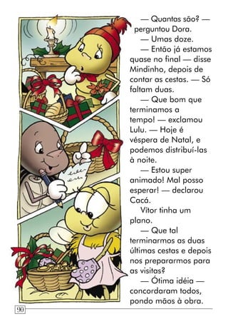 — Quantas são? —
perguntou Dora.
— Umas doze.
— Então já estamos
quase no final — disse
Mindinho, depois de
contar as cestas. — Só
faltam duas.
— Que bom que
terminamos a
tempo! — exclamou
Lulu. — Hoje é
véspera de Natal, e
podemos distribuí-las
à noite.
— Estou super
animado! Mal posso
esperar! — declarou
Cacá.
Vítor tinha um
plano.
— Que tal
terminarmos as duas
últimas cestas e depois
nos prepararmos para
as visitas?
— Ótima idéia —
concordaram todos,
pondo mãos à obra.
90
 