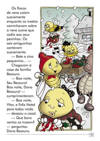 Os flocos
de neve caíam
suavemente
enquanto os insetos
caminhavam sobre
a neve suave que
cedia aos seus
pezinhos. Os
seis amiguinhos
cantavam
suavemente:
— Bate o sino
pequenino... —
Chegaram à
casa da família
Besouro.
— Boa noite,
Seu Besouro!
Boa noite, Dona
Besouro! —
cumprimentaram.
— Boa noite,
Vítor, e Feliz Natal
para todos vocês
— desejou o casal.
— Que bons
ventos os trazem?
— perguntou
Dona Besouro.
91
 