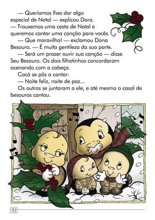 — Queríamos lhes dar algo
especial de Natal — explicou Dora.
— Trouxemos uma cesta de Natal e
queremos cantar uma canção para vocês.
— Que maravilha! — exclamou Dona
Besouro. — É muita gentileza da sua parte.
— Será um prazer ouvir sua canção — disse
Seu Besouro. Os dois filhotinhos concordaram
acenando com a cabeça.
Cacá se pôs a cantar:
— Noite feliz, noite de paz...
Os outros se juntaram a ele, e até mesmo o casal de
besouros cantou.
92
 