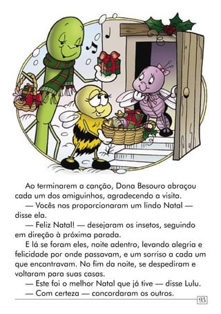 Ao terminarem a canção, Dona Besouro abraçou
cada um dos amiguinhos, agradecendo a visita.
— Vocês nos proporcionaram um lindo Natal —
disse ela.
— Feliz Natal! — desejaram os insetos, seguindo
em direção à próxima parada.
E lá se foram eles, noite adentro, levando alegria e
felicidade por onde passavam, e um sorriso a cada um
que encontravam. No fim da noite, se despediram e
voltaram para suas casas.
— Este foi o melhor Natal que já tive — disse Lulu.
— Com certeza — concordaram os outros.
93
 