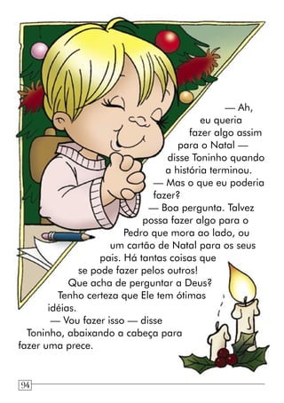 — Ah,
eu queria
fazer algo assim
para o Natal —
disse Toninho quando
a história terminou.
— Mas o que eu poderia
fazer?
— Boa pergunta. Talvez
possa fazer algo para o
Pedro que mora ao lado, ou
um cartão de Natal para os seus
pais. Há tantas coisas que
se pode fazer pelos outros!
Que acha de perguntar a Deus?
Tenho certeza que Ele tem ótimas
idéias.
— Vou fazer isso — disse
Toninho, abaixando a cabeça para
fazer uma prece.
94
 