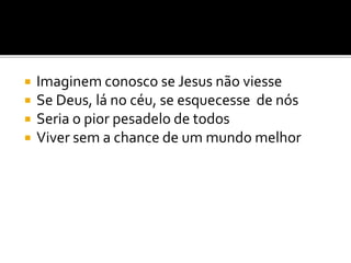  Imaginem conosco se Jesus não viesse
 Se Deus, lá no céu, se esquecesse de nós
 Seria o pior pesadelo de todos
 Viver sem a chance de um mundo melhor
 