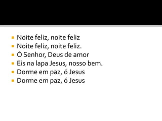  Noite feliz, noite feliz
 Noite feliz, noite feliz.
 Ó Senhor, Deus de amor
 Eis na lapa Jesus, nosso bem.
 Dorme em paz, ó Jesus
 Dorme em paz, ó Jesus
 