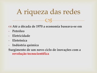 A riqueza das redes
             
 Até a década de 1970 a economia baseava-se em
- Petróleo
- Eletricidade
- Eletrônica
- Indústria química
Surgimento de um novo ciclo de inovações com a
  revolução tecnocientífica
 