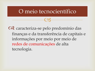 O meio tecnocientífico
                  
 caracteriza-se pelo predomínio das
 finanças e da transferência de capitais e
 informações por meio por meio de
 redes de comunicações de alta
 tecnologia.
 