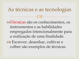 As técnicas e as tecnologias
               
Técnicas são os conhecimentos, os
 instrumentos e as habilidades
 empregados intencionalmente para
 a realização de uma finalidade.
 Escrever, desenhar, cultivar e
 colher são exemplos de técnicas.
 