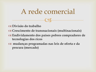 A rede comercial
              
 Divisão do trabalho
 Crescimento de transnacionais (multinacionais)
 Endividamento dos países pobres compradores de
  tecnologias dos ricos
 mudanças programadas nas leis de oferta e da
  procura (mercado)
 