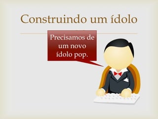 Construindo um ídolo
            
     Precisamos de
       um novo
      ídolo pop.
 