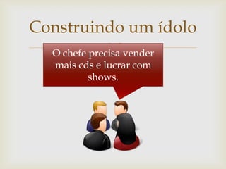Construindo um ídolo
             
  O chefe precisa vender
   mais cds e lucrar com
          shows.
 