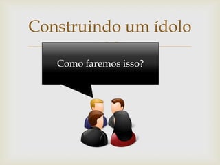 Construindo um ídolo
         
   Como faremos isso?
 