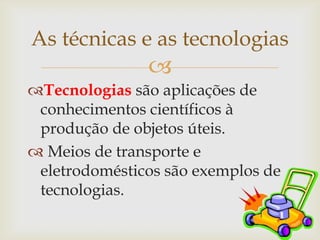 As técnicas e as tecnologias
               
Tecnologias são aplicações de
 conhecimentos científicos à
 produção de objetos úteis.
 Meios de transporte e
 eletrodomésticos são exemplos de
 tecnologias.
 
