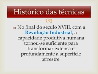 Histórico das técnicas
          
   No final do século XVIII, com a
        Revolução Industrial, a
    capacidade produtiva humana
       tornou-se suficiente para
         transformar extensa e
     profundamente a superfície
               terrestre.
 