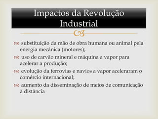 Impactos da Revolução
              Industrial
                        
 substituição da mão de obra humana ou animal pela
 energia mecânica (motores);
 uso de carvão mineral e máquina a vapor para
 acelerar a produção;
 evolução da ferrovias e navios a vapor aceleraram o
 comércio internacional;
 aumento da disseminação de meios de comunicação
 à distância
 
