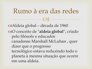 Rumo à era das redes
          
Aldeia global – década de 1960
O conceito de "aldeia global", criado
 pelo filósofo e educador
 canadense Marshall McLuhan , quer
 dizer que o progresso
 tecnológico estava reduzindo todo o
 planeta à mesma situação que ocorre
 em uma aldeia.
 