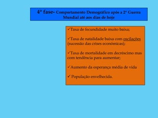 4ª fase- Comportamento Demográfico após a 2ª Guerra
            Mundial até aos dias de hoje


              Taxa de fecundidade muito baixa;

              Taxa de natalidade baixa com oscilações
              (sucessão das crises económicas);

              Taxa de mortalidade em decréscimo mas
              com tendência para aumentar;

              Aumento da esperança média de vida

               População envelhecida.
 