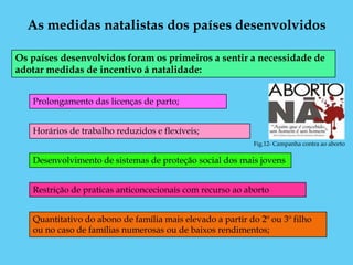 As medidas natalistas dos países desenvolvidos

Os países desenvolvidos foram os primeiros a sentir a necessidade de
adotar medidas de incentivo á natalidade:


   Prolongamento das licenças de parto;


   Horários de trabalho reduzidos e flexíveis;
                                                            Fig.12- Campanha contra ao aborto

   Desenvolvimento de sistemas de proteção social dos mais jovens


   Restrição de praticas anticoncecionais com recurso ao aborto


   Quantitativo do abono de família mais elevado a partir do 2º ou 3º filho
   ou no caso de famílias numerosas ou de baixos rendimentos;
 