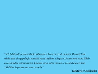 “Sete bilhões de pessoas estarão habitando a Terra em 31 de outubro. Durante toda
minha vida vi a população mundial quase triplicar, e daqui a 13 anos verei outro bilhão
acrescentado a esses números. Quando meus netos viverem, é possível que existam
10 bilhões de pessoas em nosso mundo.”
                                                                     Babatunde Osotimehin
 