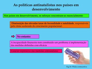 As políticas antinatalistas nos países em
                    desenvolvimento
Nos países em desenvolvimento, os esforços concentram-se essencialmente:


      Diminuição das elevadas taxas de fecundidade e natalidade, responsáveis
      pelo ritmo acelerado do crescimento populacional.



           No entanto:

      A incapacidade financeira tem constituído um problema á implementação
      das medidas definidas com eficácia

      Caracter repressivo das medidas antinatalistas




                                                        Fig.14- Pilula contracetiva
 