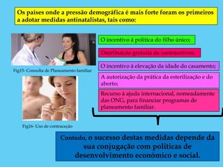 Os países onde a pressão demográfica é mais forte foram os primeiros
 a adotar medidas antinatalistas, tais como:


                                          O incentivo á politica do filho único;

                                          Distribuição gratuita de contracetivos;

                                          O incentivo à elevação da idade do casamento;
Fig15- Consulta de Planeamento familiar
                                          A autorização da prática da esterilização e do
                                          aborto;
                                          Recurso à ajuda internacional, nomeadamente
                                          das ONG, para financiar programas de
                                          planeamento familiar.


    Fig16- Uso de contraceção

                       Contudo, o sucesso destas medidas depende da
                                  sua conjugação com politicas de
                                desenvolvimento económico e social.
 