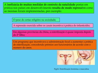 A ineficácia de muitas medidas de controlo da natalidade postas em
prática nos países em desenvolvimento resulta de modo repressivo como
as mesmas foram implementadas, por exemplo:


      O peso de certas religiões na sociedade;

      A repressão exercida sobre os casais incentiva à prática do infanticídio;

      Em algumas províncias da china, a esterilização é quase imposta depois
      do 2º filho;

      Um programa que incentivava a administração local a aumentar a prática
      de esterilização, concedendo prémios aos funcionários de acordo com o
      numero de casos.




                                            Fig16- Esterilização feminina e masculina
 